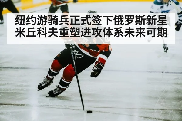 纽约游骑兵正式签下俄罗斯新星米丘科夫重塑进攻体系未来可期